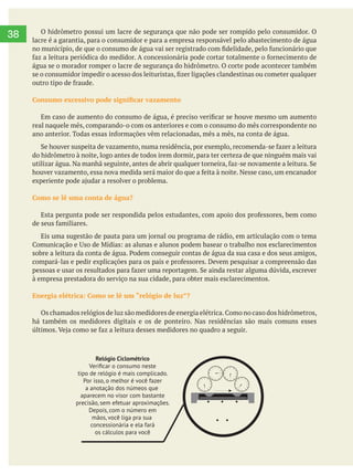     
38
4 8 3 2 7
KWh
Relógio de 4 ou 5 agulhas
No relógio de 4 agulhas, o primeiro
medidor à esquerda representa o
milhar, o segundo a centena, o terceiro
traz a dezena e o quarto, a unidade.
A única diferença do medido de 5 agulhas
é que, nele, as duas primeiras casas da esquerda
medem os milhares de KWh consumidos.
Para checar o consumo, você deve anotar os
números dos relógios da esquerda para a direita
e confrontar com a leitura do mês anterior.
A sua anotação deve trazer um número maior.
Para testar seu relógio, desligue todos os
aparelhos elétricos e observe se
ainda assim as agulhas se mexem;
elas deverão ﬁcar imóveis, já que
a casa não estará consumindo nada.
Relógio Ciclométrico
Veriﬁcar o consumo neste
tipo de relógio é mais complicado.
Por isso, o melhor é você fazer
a anotação dos númeos que
aparecem no visor com bastante
precisão, sem efetuar aproximações.
Depois, com o número em
mãos, você liga pra sua
concessionária e ela fará
os cálculos para você
O hidrômetro possui um lacre de segurança que não pode ser rompido pelo consumidor. O
lacre é a garantia, para o consumidor e para a empresa responsável pelo abastecimento de água
água se o morador romper o lacre de segurança do hidrômetro. O corte pode acontecer também
real naquele mês, comparando-o com os anteriores e com o consumo do mês correspondente no
do hidrômetro à noite, logo antes de todos irem dormir, para ter certeza de que ninguém mais vai
Como se lê uma conta de água?
à empresa prestadora do serviço na sua cidade, para obter mais esclarecimentos.
Energia elétrica: Como se lê um “relógio de luz”?
há também os medidores digitais e os de ponteiro. Nas residências são mais comuns esses
 