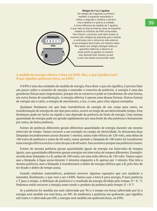  
39
4 8 3 2 7
KWh
Relógio de 4 ou 5 agulhas
No relógio de 4 agulhas, o primeiro
medidor à esquerda representa o
milhar, o segundo a centena, o terceiro
traz a dezena e o quarto, a unidade.
A única diferença do medido de 5 agulhas
é que, nele, as duas primeiras casas da esquerda
medem os milhares de KWh consumidos.
Para checar o consumo, você deve anotar os
números dos relógios da esquerda para a direita
e confrontar com a leitura do mês anterior.
A sua anotação deve trazer um número maior.
Para testar seu relógio, desligue todos os
aparelhos elétricos e observe se
ainda assim as agulhas se mexem;
elas deverão ﬁcar imóveis, já que
a casa não estará consumindo nada.
Relógio Ciclométrico
Veriﬁcar o consumo neste
tipo de relógio é mais complicado.
Por isso, o melhor é você fazer
a anotação dos númeos que
aparecem no visor com bastante
precisão, sem efetuar aproximações.
Depois, com o número em
mãos, você liga pra sua
concessionária e ela fará
os cálculos para você
um pouco sobre o conceito de energia e entender o conceito de potência. A energia é uma das
de energia são o calor, a energia de movimento, a luz, o som, para citar alguns exemplos.
por outra, de baixa potência.
 
