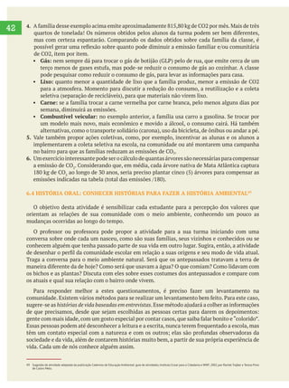     
42
49 Sugestão de atividade adaptada da publicação Cadernos de Educação Ambiental: guia de atividades, Instituto Ecoar para a Cidadania e WWF, 2002, por Rachel Trajber e Teresa Pires
de Castro Melo.
4.
Gás:
Carne:
semana, diminuirá as emissões.
Combustível veicular:
um modelo mais novo, mais econômico e movido a álcool, o consumo cairá. Há também
implementarem a coleta seletiva na escola, na comunidade ou até montarem uma campanha
.
6.
6.4 HISTÓRIA ORAL: CONHECER HISTÓRIAS PARA FAZER A HISTÓRIA AMBIENTAL49
orientam as relações de sua comunidade com o meio ambiente, conhecendo um pouco as
mudanças ocorridas ao longo do tempo.
os bichos e as plantas? Discuta com eles sobre esses costumes dos antepassados e compare com
os atuais e qual sua relação com o bairro onde vivem.
sugere-se as
sociedade e da vida, além de contarem histórias muito bem, a partir de sua própria experiência de
 