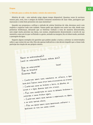   43Etapas
1. Método para a coleta de dados: roteiro da entrevista
História de vida
marcaram e estão bem presentes em suas memórias?
Quando nos propomos a utilizar o método de coletar histórias de vida, devemos ouvir com
primeiras lembranças, deixando que as histórias venham à tona de maneira descontraída,
sem exigir muita precisão nas datas, nos nomes, simplesmente desenrolando o novelo de sua
a passagem da água.
sobre o que contar de sua vida. Eles são apenas indicativos e não devem impedir que a classe toda
participe da criação de seu próprio roteiro.
 