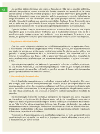     
44 As questões podem direcionar um pouco as histórias de vida para a questão ambiental,
que ela saiba que está participando de uma pesquisa da escola sobre como era a relação das
envolvimento das pessoas com seu meio ambiente, com o seu sentimento de pertencer a um
2. Registro das histórias de vida
à mão.
Algumas pessoas especiais, que todo mundo queira ouvir, podem ser convidadas a conversar
na sala de aula. Nesse caso, a sala pode ser preparada para recebê-las, por exemplo, com todas
3. Sistematização dos resultados
pesquisa.
Na sistematização do material coletado, a transposição da linguagem oral para a linguagem
escrita será um excelente exercício de observação dos padrões de nosso idioma e seus usos. A
O importante é saber utilizar todas essas possibilidades, cada qual em seu contexto, respeitando
a diversidade e a pertinência de cada uso.
uma inspiração para o trabalho com a cultura, a linguagem, a ciência, a história e as artes, sobre
o meio ambiente, no espaço escolar.
 