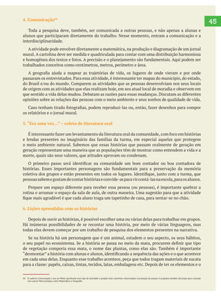   45
50 O caderno Comunicação e Uso de Mídias aprofunda esse tipo de atividade e propõe mais caminhos relacionados à produção de pautas. A proposta também dá pistas para conexão
4. Comunicação
Toda a pesquisa deve, também, ser comunicada a outras pessoas, e não apenas a alunas e
alunos que participaram diretamente do trabalho. Nesse momento, entram a comunicação e a
interdisciplinaridade.
mural. A cartolina deve ser medida e quadriculada para contar com uma distribuição harmoniosa
trabalhados conceitos como centímetros, metros, perímetro e área.
opiniões sobre as relações das pessoas com o meio ambiente e seus sonhos de qualidade de vida.
geração representam uma maneira que as populações têm de mostrar como entendem a vida e a
morte, quais são seus valores, que atitudes aprovam ou condenam.
pessoassabemegostamdecontarhistóriaseconvide-asparavircontá-lasnaescola,paraosalunos.
6. Lições aprendidas com as histórias
Depois de ouvir as histórias, é possível escolher uma ou várias delas para trabalhar em grupos.
Há inúmeras possibilidades de se recontar uma história, por meio de várias linguagens, mas
todas elas devem começar por um trabalho de pesquisa dos elementos presentes na narrativa.
de vegetação comporia essa mata, o nome das plantas, como elas são. Também é importante
em cada uma delas. Enquanto esse trabalho acontece, peça que todos tragam materiais de sucata
 