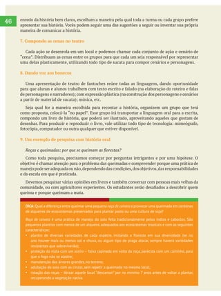     
46
DICA: Qual a diferença entre queimar uma pequena roça de coivara e provocar uma queimada em centenas
de alqueires de ecossistemas preservados para plantar pasto ou uma cultura de soja?
Roça de coivara é uma prática de manejo do solo feita tradicionalmente pelos índios e caboclos. São
pequenos plantios com menos de um alqueire, adequados aos ecossistemas tropicais e com as seguintes
características:
plantio de diversas variedades de cada espécie, imitando a floresta em sua diversidade (se no
ano houver mais ou menos sol e chuva, ou algum tipo de praga atacar, sempre haverá variedades
resistentes que sobreviverão);
proteção da mata com um aceiro faixa capinada em volta da roça, parecida com um caminho, para
que o fogo não se alastre;
manutenção das árvores grandes, no terreno;
adubação do solo com as cinzas, sem repetir a queimada no mesmo local;
rotação das roças – deixar aquele local “descansar” por no mínimo 7 anos antes de voltar a plantar,
recuperando a vegetação nativa.
maneira de comunicar a história.
7. Compondo as cenas no teatro
uma delas plasticamente, utilizando todo tipo de sucata para compor cenários e personagens.
8. Dando voz aos bonecos
compondo um livro de história, que poderá ser ilustrado, aproveitando aqueles que gostam de
e da escala em que é praticada.
Devemos pesquisar várias opiniões em livros e também conversar com pessoas mais velhas da
queima e porque queimam a mata.
 
