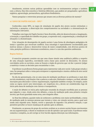   Atualmente, existem outras práticas aprendidas com os ensinamentos antigos e também
orgânica, agroecologia, permacultura, agricultura biodinâmica.
raciocínio, a pesquisa, a observação dos comportamentos na sociedade e a sistematização de
a invenção, a capacidade de trabalho em grupo, a expressão oral, a argumentação, a simulação de
situações e a dramatização.
motivar alunas e alunos e desenvolver temas de maior complexidade, com diversos pontos de
vista, posições políticas e interesses econômicos, como é o caso das questões ambientais.
Regras básicas
O exercício proposto consiste em que uma classe simule uma audiência pública a respeito
que representa.
inscrições para discussão e contra-argumentação, regulando também o tempo. Os tempos, assim
início pela mesa de mediação com clareza e transparência.
A seção de debates se inicia pela explicação resumida da situação escolhida para as pessoas
de mediação pede às mesmas pessoas que tornem a votar, em votação secreta, para a qual será
usada uma segunda urna. Depois, ocorre a apuração da segunda e da primeira votação, o que
permitirá perceber se houve mudanças de opinião após os debates.
47
51 RPG é a sigla, em inglês, para Role Playing Game. São jogos de simulação de papéis sociais.
 