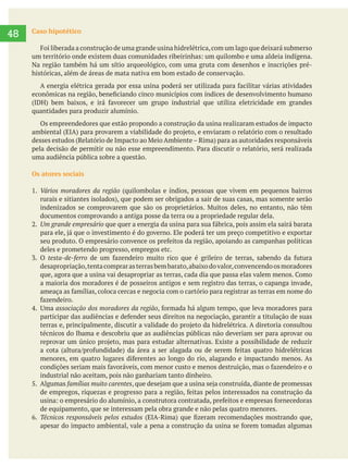     
48 Caso hipotético
Na região também há um sítio arqueológico, com uma gruta com desenhos e inscrições pré-
históricas, além de áreas de mata nativa em bom estado de conservação.
quantidades para produzir alumínio.
Os empreendedores que estão propondo a construção da usina realizaram estudos de impacto
uma audiência pública sobre a questão.
Os atores sociais
Vários moradores da região (quilombolas e índios, pessoas que vivem em pequenos bairros
documentos comprovando a antiga posse da terra ou a propriedade regular dela.
Um grande empresário
deles e prometendo progresso, empregos etc.
testa-de-ferro
desapropriação,tentacomprarasterrasbembarato,abaixodovalor,convencendoosmoradores
a maioria dos moradores é de posseiros antigos e sem registro das terras, o capanga invade,
associação dos moradores da região
técnicos do Ibama e descobriu que as audiências públicas não deveriam ser para aprovar ou
industrial não aceitam, pois não ganhariam tanto dinheiro.
5. Algumas
de equipamento, que se interessam pela obra grande e não pelas quatro menores.
Técnicos responsáveis pelos estudos
 