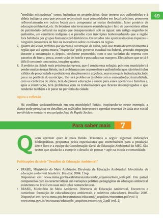   49
quilombo, um cemitério indígena e o paredão com inscrições testemunhando que a região
, pois isso traria desenvolvimento à
O prefeito da cidade mais próxima da represa, que é contra essa solução, pois seu município irá
válidos de propriedade e poderão ser simplesmente expulsos, sem conseguir indenização, indo
classe pode pesquisar os detalhes, os múltiplos interesses e agendas secretas de cada ator social
envolvido e montar o seu próprio Jogo de Papéis Sociais.
Q 
Identidades da
educação ambiental brasileira
comparativo com as características das variações político-pedagógicas da educação ambiental
existentes no Brasil em suas múltiplas nomenclaturas.
7Para saber mais
 