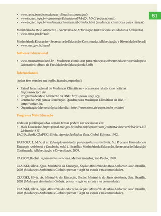   51www.cptec.inpe.br/mudancas_climaticas (principal)
www6.cptec.inpe.br/~grupoweb/Educacional/MACA_MAG/
www.mma.gov.br/saic
www.mec.gov.br/secad
www.museuvirtual.unb.br
Internacionais
Programa Mais Educação
Agenda Ecológica Gaia
Educação ambiental para escolas sustentáveis. In.: Processo Formador em
Educação Ambiental a Distância, mód. 1
A primavera silenciosa
Água. Ministério da Educação, Seção: Ministério do Meio Ambiente, Saic. Brasília,
Ar. Ministério da Educação, Seção: Ministério do Meio Ambiente, Saic. Brasília,
Mudanças Ambientais Globais: pensar + agir na escola e na comunidade
Fogo. Ministério da Educação, Seção: Ministério do Meio Ambiente, Saic. Brasília,
 