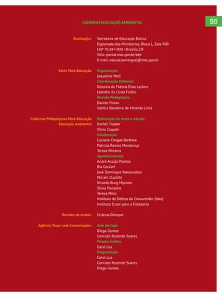 Realização:
Série Mais Educação
Cadernos Pedagógicos Mais Educação
Educação Ambiental
Revisão de textos:
Agência Traço Leal Comunicação:
Secretaria de Educação Básica
Esplanada dos Ministérios, Bloco L, Sala 500
CEP 70.047-900 - Brasília, DF
Sítio: portal.mec.gov.br/seb
E-mail: educacaointegral@mec.gov.br
Organização:
Jaqueline Moll
Coordenação Editorial:
Gesuína de Fátima Elias Leclerc
Leandro da Costa Fialho
Revisão Pedagógica:
Danise Vivian
Samira Bandeira de Miranda Lima
Elaboração de texto e edição:
Rachel Trajber
Silvia Czapski
Colaboração
Luciano Chagas Barbosa
Patricia Ramos Mendonça
Tereza Moreira
Agradecimentos
André Araújo Poletto
Bia Goulart
José Domingos Vasconcelos
Miriam Duailibi
Ricardo Burg Mlynarz
Silvia Pompéia
Teresa Melo
Instituto de Defesa do Consumidor (Idec)
Instituto Ecoar para a Cidadania
Cristina Dümpel
Arte da Capa
Diego Gomes
Conrado Rezende Soares
Carol Luz
Diagramação
Carol Luz
Conrado Rezende Soares
Diego Gomes
CADERNO EDUCAÇÃO AMBIENTAL 55
 