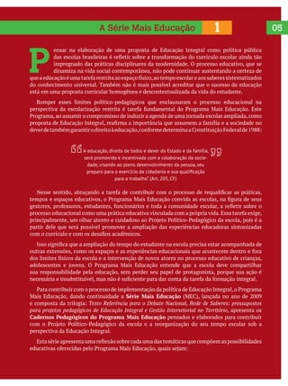 051A Série Mais Educação
P 
ensar na elaboração de uma proposta de Educação Integral como política pública
impregnado das práticas disciplinares da modernidade. O processo educativo, que se
dinamiza na vida social contemporânea, não pode continuar sustentando a certeza de
do conhecimento universal. Também não é mais possível acreditar que o sucesso da educação
está em uma proposta curricular homogênea e descontextualizada da vida do estudante.
Romper esses limites político-pedagógicos que enclausuram o processo educacional na
partir dele que será possível promover a ampliação das experiências educadoras sintonizadas
sua responsabilidade pela educação, sem perder seu papel de protagonista, porque sua ação é
Série Mais Educação
Texto Referência para o Debate Nacional, Rede de Saberes: pressupostos
para projetos pedagógicos de Educação Integral e Gestão Intersetorial no Território, apresenta os
Cadernos Pedagógicos do Programa Mais Educação pensados e elaborados para contribuir
perspectiva da Educação Integral.
A educação, direito de todos e dever do Estado e da família,
será promovida e incentivada com a colaboração da socie-
dade, visando ao pleno desenvolvimento da pessoa, seu
para o trabalho”. (Art. 205, CF)
 
