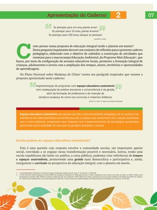  
C 
omo pensar numa proposta de educação integral tendo o planeta em mente?
remetam para o macrocampo Educação Ambiental, do Programa Mais Educação , que
de aprendizagem.
Escolas podem ser espaços educadores sustentáveis?
escola republicana (do latim res-publica tempos
e espaços sustentáveis, promovendo uma gestão mais democrática e participativa e, ainda,
reorganizar o currículo na perspectiva da educação integral, com o planeta em mente.
2Apresentação do Caderno
Espaços educadores sustentáveis são aqueles que têm a intencionalidade pedagógica de se constituir em
referências de sustentabilidade socioambiental, isto é, espaços que mantenham uma relação equilibrada
com o meio ambiente; compensam seus impactos com o desenvolvimento de tecnologias apropriadas,
permitindo assim qualidade de vida para as gerações presentes e futuras.
1 A sustentabilidade ambiental é um dos princípios da educação integral (inciso V, art. 2º do Decreto nº 7.083/10).
2 O Plano Nacional sobre Mudança do Clima (PNMC) foi lançado em dezembro de 2008, pelo Governo Federal. Estabeleceu, entre outras, uma meta de reduzir em 40% a média anual
de desmate no período 2006-2009, em relação à média dos dez anos anteriores (1996-2005), para evitar a emissão de cerca de quatro bilhões de toneladas de dióxido de carbono.
Em 2009, foram estabelecidos os princípios, objetivos, diretrizes e instrumentos para implementação da Política Nacional de Mudança do Clima (Lei 12.187/09).
07
Se planejar para um ano, plante arroz!
Se planejar para 10 anos, plante árvores!
Se planejar para 100 anos, eduque as pessoas!
(provérbio chinês)
Implementação de programas com espaços educadores sustentáveis
com readequação de prédios (escolares e universitários) e da gestão,
além da formação de professores e da inserção da
temática mudança do clima nos currículos e materiais didáticos
(Parte IV. 4, item 12. Ações de educação ambiental)
 
