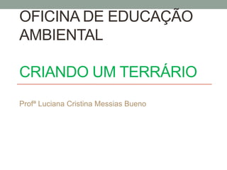 OFICINA DE EDUCAÇÃO
AMBIENTAL
CRIANDO UM TERRÁRIO
Profª Luciana Cristina Messias Bueno
 