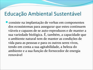 Educação Ambiental Sustentável
consiste na implantação de verbas em componentes
dos ecossistemas para assegurar que estes continuem
viáveis e capazes de se auto-reproduzes e de manter a
sua variedade biológica. É, também, a capacidade que
o ambiente natural tem de manter as condições de
vida para as pessoas e para os outros seres vivos,
tendo em conta a sua agitabilidade, a beleza do
ambiente e a sua função de fornecedor de energia
renovável
 