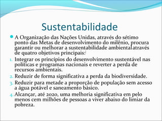 Sustentabilidade
A Organização das Nações Unidas, através do sétimo
ponto das Metas de desenvolvimento do milênio, procura
garantir ou melhorar a sustentabilidade ambientalatravés
de quatro objetivos principais:[
1. Integrar os princípios do desenvolvimento sustentável nas
políticas e programas nacionais e reverter a perda de
recursos ambientais.
2. Reduzir de forma significativa a perda da biodiversidade.
3. Reduzir para metade a proporção de população sem acesso
a água potável e saneamento básico.
4. Alcançar, até 2020, uma melhoria significativa em pelo
menos cem milhões de pessoas a viver abaixo do limiar da
pobreza.
 