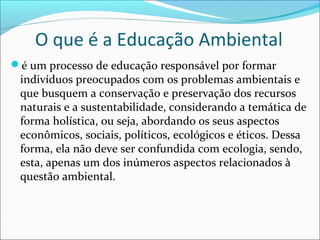 O que é a Educação Ambiental
é um processo de educação responsável por formar
indivíduos preocupados com os problemas ambientais e
que busquem a conservação e preservação dos recursos
naturais e a sustentabilidade, considerando a temática de
forma holística, ou seja, abordando os seus aspectos
econômicos, sociais, políticos, ecológicos e éticos. Dessa
forma, ela não deve ser confundida com ecologia, sendo,
esta, apenas um dos inúmeros aspectos relacionados à
questão ambiental.
 