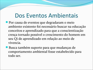 Dos Eventos Ambientais
Por causa de eventos que degradaram o meio
ambiente existente foi necessário buscar na educação
conceitos e aprendizado para que a conscientização
cresça tornado possível o crescimento do homem em
seu Qi de aprendizado em relação ao meio de
vivencia.
Busca também suporte para que mudanças de
comportamento ambiental fosse estabelecido para
todo ser.
 