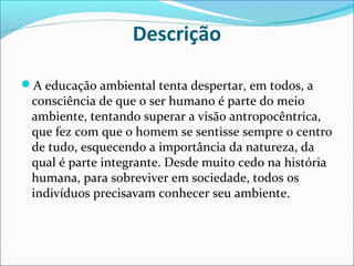 Descrição
A educação ambiental tenta despertar, em todos, a
consciência de que o ser humano é parte do meio
ambiente, tentando superar a visão antropocêntrica,
que fez com que o homem se sentisse sempre o centro
de tudo, esquecendo a importância da natureza, da
qual é parte integrante. Desde muito cedo na história
humana, para sobreviver em sociedade, todos os
indivíduos precisavam conhecer seu ambiente.
 