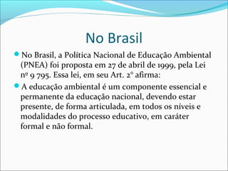 No Brasil
No Brasil, a Política Nacional de Educação Ambiental
(PNEA) foi proposta em 27 de abril de 1999, pela Lei
nº 9 795. Essa lei, em seu Art. 2° afirma:
A educação ambiental é um componente essencial e
permanente da educação nacional, devendo estar
presente, de forma articulada, em todos os níveis e
modalidades do processo educativo, em caráter
formal e não formal.
 