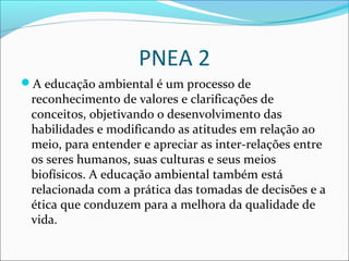 PNEA 2
A educação ambiental é um processo de
reconhecimento de valores e clarificações de
conceitos, objetivando o desenvolvimento das
habilidades e modificando as atitudes em relação ao
meio, para entender e apreciar as inter-relações entre
os seres humanos, suas culturas e seus meios
biofísicos. A educação ambiental também está
relacionada com a prática das tomadas de decisões e a
ética que conduzem para a melhora da qualidade de
vida.
 