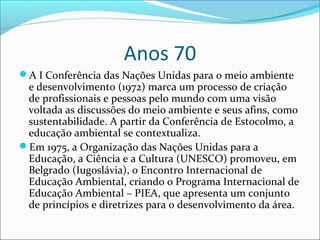 Anos 70
A I Conferência das Nações Unidas para o meio ambiente
e desenvolvimento (1972) marca um processo de criação
de profissionais e pessoas pelo mundo com uma visão
voltada as discussões do meio ambiente e seus afins, como
sustentabilidade. A partir da Conferência de Estocolmo, a
educação ambiental se contextualiza.
Em 1975, a Organização das Nações Unidas para a
Educação, a Ciência e a Cultura (UNESCO) promoveu, em
Belgrado (Iugoslávia), o Encontro Internacional de
Educação Ambiental, criando o Programa Internacional de
Educação Ambiental – PIEA, que apresenta um conjunto
de princípios e diretrizes para o desenvolvimento da área.
 