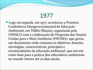 1977
Logo em seguida, em 1977, aconteceu a Primeira
Conferência Intergovernamental de Educação
Ambiental, em Tbilisi (Rússia), organizada pela
UNESCO com a colaboração do Programa das Nações
Unidas para o Meio Ambiente (PNUMA), que gerou
um documento onde constam os objetivos, funções,
estratégias, características, princípios e
recomendações da educação ambiental, que servem
como base para a prática dos educadores ambientais
no mundo inteiro até os dias atuais.
 