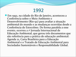 1992
Em 1992, na cidade do Rio de Janeiro, aconteceu a
Conferência sobre o Meio Ambiente e
Desenvolvimento (Rio-92) para avaliar a situação
ambiental do mundo e as mudanças ocorridas desde a
Conferência de Estocolmo. De forma paralela a esse
evento, ocorreu a 1ª Jornada Internacional de
Educação Ambiental, que gerou três documentos que
são referência para a prática de educação ambiental:
Agenda 21, Carta Brasileira para a Educação
Ambiental e o Tratado de Educação Ambiental para
Sociedades Sustentáveis e Responsabilidade Global.
 