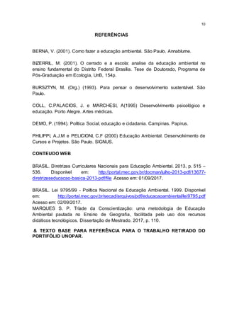 10
REFERÊNCIAS
BERNA, V. (2001). Como fazer a educação ambiental. São Paulo. Annablume.
BIZERRIL, M. (2001). O cerrado e a escola: analise da educação ambiental no
ensino fundamental do Distrito Federal Brasília. Tese de Doutorado, Programa de
Pós-Graduação em Ecologia, UnB, 154p.
BURSZTYN, M. (Org.) (1993). Para pensar o desenvolvimento sustentável. São
Paulo.
COLL, C.PALACIOS, J. e MARCHESI, A(1995) Desenvolvimento psicológico e
educação. Porto Alegre. Artes médicas.
DEMO, P. (1994). Política Social, educação e cidadania. Campinas. Papirus.
PHILIPPI, A.J.M e PELICIONI, C.F (2000) Educação Ambiental. Desenvolvimento de
Cursos e Projetos. São Paulo. SIGNUS.
CONTEUDO WEB
BRASIL. Diretrizes Curriculares Nacionais para Educação Ambiental. 2013, p. 515 –
536. Disponível em: http://portal.mec.gov.br/docman/julho-2013-pdf/13677-
diretrizeseducacao-basica-2013-pdf/file Acesso em: 01/09/2017.
BRASIL. Lei 9795/99 - Política Nacional de Educação Ambiental. 1999. Disponível
em: http://portal.mec.gov.br/secad/arquivos/pdf/educacaoambiental/lei9795.pdf
Acesso em: 02/09/2017.
MARQUES S. P. Tríade da Conscientização: uma metodologia de Educação
Ambiental pautada no Ensino de Geografia, facilitada pelo uso dos recursos
didáticos tecnológicos. Dissertação de Mestrado. 2017, p. 110.
& TEXTO BASE PARA REFERÊNCIA PARA O TRABALHO RETIRADO DO
PORTIFÓLIO UNOPAR.
 