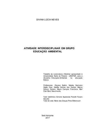 Belo Horizonte
2017
ATIVIDADE INTERDISCIPLINAR EM GRUPO
EDUCAÇÃO AMBIENTAL
Trabalho de Licenciatura (História) apresentado à
Universidade Norte do Paraná - UNOPAR, para a
disciplina Educação Ambiental na educação
Básica
Professores: Okçana Battini, Natalia Germano
Gejão Diaz, Natália Gomes dos Santos, Márcio
Gutuzo Saviani, Mayra Campos Francisca, Mari
Clair Moro Nascimento.
Tutor eletrônico: Simone Aparecida Paviotti Favaro
Gouvêa
Tutor de sala: Maria das Graças Pires Bittencourt
DIVINA LÚCIA NEVES
 
