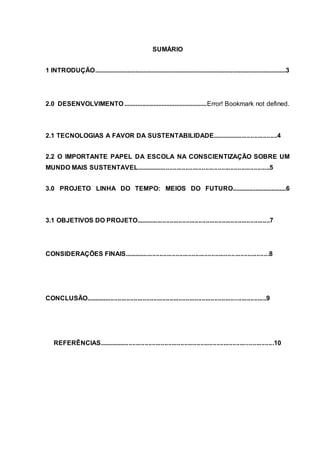 SUMÁRIO
1 INTRODUÇÃO......................................................................................................................3
2.0 DESENVOLVIMENTO...................................................Error! Bookmark not defined.
2.1 TECNOLOGIAS A FAVOR DA SUSTENTABILIDADE.....................................4
2.2 O IMPORTANTE PAPEL DA ESCOLA NA CONSCIENTIZAÇÃO SOBRE UM
MUNDO MAIS SUSTENTAVEL...........................................................................5
3.0 PROJETO LINHA DO TEMPO: MEIOS DO FUTURO.................................6
3.1 OBJETIVOS DO PROJETO...........................................................................7
CONSIDERAÇÕES FINAIS.................................................................................8
CONCLUSÃO.....................................................................................................9
REFERÊNCIAS..................................................................................................10
 