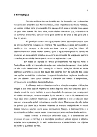 3
1 INTRODUÇÃO
O meio ambiente tem se tornado alvo de discussão nas conferencias
realizadas nos encontros das Nações Unidas, pelos impactos causados na natureza,
um grande motivo para preocupação. Em apenas 250 anos o planeta ficou quase
um grau mais quente. No ritmo atual, especialistas concordam que, a temperatura
vai aumentar ainda mais, cerca de dois graus dentro de 50 anos e três graus até o
final do século.
As principais causas do Aquecimento Global estão relacionadas com
as práticas humanas realizadas de maneira não sustentável, ou seja, sem garantir a
existência dos recursos e do meio ambiente para as gerações futuras. O
desmatamento das áreas naturais contribui para o aquecimento global no sentido de
promover um desequilíbrio climático decorrente da remoção da vegetação que tem
como função o controle das temperaturas e dos regimes de chuva.
Em todas as regiões do Brasil, principalmente nas regiões Norte e
Centro-Oeste estão acontecendo alterações nas estações do ano com climas todos
os vês mais inconstantes. Por consequência destas variações climáticas estão
ocorrendo aumento nos níveis das águas dos oceanos além do aumento das secas
nas regiões semi-áridas nordestinas, com possibilidade desta região se transformar
em um deserto. Sem contar também o aumento das chuvas e tempestades,
principalmente em cidades da região Sudeste.
A diferença entre a situação atual e a situação daquelas civilizações
antigas e que eles podiam migrar para outras regiões ainda não afetadas, pois o
planeta era ainda pouco habitado e pouco degradado. As pessoas que conseguiram
sobreviver ao colapso causado naquela época tiveram a chance de procurarem um
novo lugar onde puderam recomeçar. O grande problema é que a situação atual
está em uma escala global, pois atinge o mundo inteiro. Mesmo que não são todos
os países que usam seus recursos matérias de maneira irresponsável, o abuso
desses recursos naturais como água, combustíveis fósseis, o desmatamento e o
aquecimento global em outros países podem comprometer a sobrevivência na terra.
Nesse sentido, a educação ambiental surgiu e é considerado um
processo em que o indivíduo e a sociedade constroem valores sociais e atitudes
voltadas para a preservação do meio ambiente e sua sustentabilidade com objetivo
de manter a qualidade de vida.
 