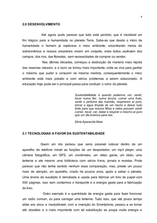 4
2.0 DESENVOLVIMENTO
Até agora pode parecer que tudo está perdido, que é inevitável um
fim trágico para a humanidade no planeta Terra. Sabe-se que desde o início da
humanidade o homem já explorava o meio ambiente, encontrando meios de
sobrevivência e nossos ancestrais viviam em conjunto, onde todos usufruíam dos
campos, dos rios, das florestas, sem necessidades de comprar ou vender.
Nas últimas décadas, começou a destruição de maneira mais rápida
das reservas naturais, e o lucro se tornou mais importante, onde se vive para ganhar
o máximo que puder e consumir na mesma medida, consequentemente o meio
ambiente está mais poluído e com sérios problemas a serem solucionado. A
educação hoje pode ser o principal passo para conduzir o rumo do planeta.
Sustentabilidade é quando podemos ver; sentir;
tocar numa flor, numa árvore, comer uma fruta,
sentir o perfume das manhãs, respirarem ar puro,
tomar a água límpida de um riacho e deixar tudo
lindo para que nossos filhos e netos possam sentir
comer, tocar, ver, beber e respirar o mesmo ar puro
que um dia tivemos para nós.
Silvia Aparecida Maia
2.1 TECNOLOGIAS A FAVOR DA SUSTENTABILIDADE
Quem um dia pensou que seria possível colocar dentro de um
aparelho de telefone móvel as funções de um despertador, um mp3 player, uma
câmera fotográfica, um GPS, um cronômetro, um vídeo game, um rádio, uma
lanterna e ate mesmo uma biblioteca com vários livros, jornais e revistas. Pode
parecer que não tenha sentido nenhum essa comparação, mas, preste um pouco
mais de atenção, um aparelho, criado há poucos anos, ajuda a salvar o planeta.
Uma árvore de eucalipto é derrubada e usada para fabricar um livro de papel com
500 páginas, isso sem contarmos o transporte e a energia gasta para a fabricação
do livro.
Outro exemplo é a quantidade de energia gasta para fazer funcionar
um radio comum, ou para carregar uma lanterna. Tudo isso, que até pouco tempo
atrás era único e insubstituível, com a invenção do Smartphone, passou a se tornar
até obsoleto e o mais importante com tal substituição se poupa muita energia e
 