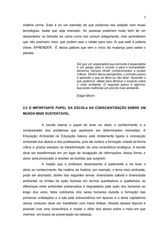 5
matéria prima. Este é só um exemplo de que podemos nos adaptar com novas
tecnologias, basta que seja ensinado. As pessoas poderiam muito bem ter um
despertador na beirada da cama como era comum antigamente, mas aprenderam
que não precisam mais, que podem usar o celular para isso. Ai que está à palavra
chave; APRENDER. É dessa palavra que vem o inicio da mudança para salvar o
planeta.
Diz que um especialista que somente é especialista
é um perigo para o mundo e para a humanidade,
devemos sempre dividir conhecimentos e aceitar
críticas. Dentro dessa perspectiva, o primeiro passo
é aprender o que se deve ou não fazer. Aprender o
que podemos utilizar para diminuir o impacto sobre
o meio ambiente. O segundo passo é agirmos,
buscando melhorias em prol do meio ambiente.
Edgar Morin
2.2 O IMPORTANTE PAPEL DA ESCOLA NA CONSCIENTIZAÇÃO SOBRE UM
MUNDO MAIS SUSTENTAVEL
A escola exerce o papel de levar ao aluno o conhecimento e a
compreensão dos problemas que aparecem em determinados momentos. A
Educação Ambiental na Educação básica está diretamente ligada à concepção
ambiental dos alunos e dos professores, pois ela norteia a formação cidadã de forma
crítica e produz avanços na transformação de uma consciência ecológica. A escola
deve ser transformada em um lugar de divulgação de informações, dessa forma, o
aluno será provocado a resolver as dúvidas que surgirem.
A função que o professor desempenha é justamente a de levar o
aluno ao conhecimento. Na matéria de história, por exemplo, o tema meio ambiente,
pode ser abordado, dentro dos seguintes temas: diversidade cultural e diversidade
ambiental; os limites da ação humana em termos quantitativos e qualitativos; as
diferenças entre ambientes preservados e degradados pela ação dos humanos ao
longo dos anos; fatos cotidianos dos seres humanos durante a formação das
primeiras civilizações e a luta pela sobrevivência em épocas e o tema capitalismo
versus consumo deve ser trabalhado com maior ênfase. Através desses tópicos é
possível criar uma consciência e mudar o olhar dos alunos sobre o meio em que
vivemos, em busca da preservação da natureza.
 