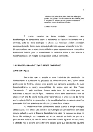 6
Temas como educação para a saúde, educação
para a paz, para a sustentabilidade do planeta, para
o respeito às diferenças não podem mais estar
ausentes do currículo das escolas.
Andrea Ramal
É preciso trabalhar de forma conjunta, promovendo uma
transformação na consciência sobre a importância da relação do homem com o
universo, tanto no meio ecológico e urbano. As mudanças podem acontecer,
consequentemente depois que a sociedade alienada aprender a respeitar o mundo.
O compromisso para o exercício da cidadania pede necessariamente uma prática
educacional voltada para o entendimento da realidade social e dos direitos e
responsabilidades em relação à vida pessoal, coletiva e ambiental.
3.0 PROJETO LINHA DO TEMPO: MEIOS DO FUTURO
APRESENTAÇÃO
Percebido que a escola é uma instituição de construção de
conhecimento e auxiliadora no processo de conscientização, Nós, como futuros
professores de história, criamos esse projeto que apresenta propostas de aulas
transdisciplinares a serem desenvolvidas de acordo com um dos Temas
Transversais: O Meio Ambiente. Dentro deste tema, foi escolhida para ser
trabalhado o recurso natural Água. Pensando nisso, será desenvolvida com os
alunos do 2º ano do ensino médio, uma Fotonovela que é uma espécie de novela
em formato de história em quadrinhos onde são utilizadas fotos em vez de desenhos
para contar histórias através de sequências, juntando fotos e textos.
O Projeto visa trazer conhecimento desde quando a antiga civilização
utilizava água, e os alunos vão perceber as mudanças que vem ocorrendo com esse
recurso natural e como o Sistema Capitalista terá culpa na escassez da água no
futuro. Na elaboração da fotonovela, os alunos deverão se dividir em grupos e
produzir uma espécie de linha do tempo abordando como à água era utilizada, como
é utilizada hoje e deverá apresentar uma solução para que obtenhamos equilíbrio
 