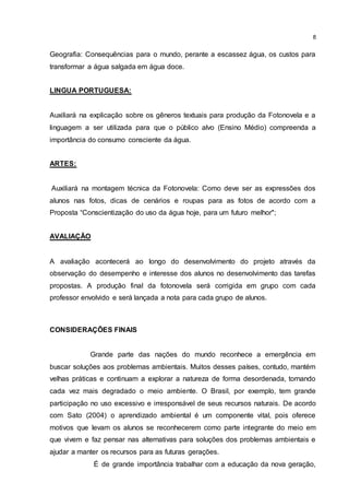 8
Geografia: Consequências para o mundo, perante a escassez água, os custos para
transformar a água salgada em água doce.
LINGUA PORTUGUESA:
Auxiliará na explicação sobre os gêneros textuais para produção da Fotonovela e a
linguagem a ser utilizada para que o público alvo (Ensino Médio) compreenda a
importância do consumo consciente da água.
ARTES:
Auxiliará na montagem técnica da Fotonovela: Como deve ser as expressões dos
alunos nas fotos, dicas de cenários e roupas para as fotos de acordo com a
Proposta “Conscientização do uso da água hoje, para um futuro melhor";
AVALIAÇÃO
A avaliação acontecerá ao longo do desenvolvimento do projeto através da
observação do desempenho e interesse dos alunos no desenvolvimento das tarefas
propostas. A produção final da fotonovela será corrigida em grupo com cada
professor envolvido e será lançada a nota para cada grupo de alunos.
CONSIDERAÇÕES FINAIS
Grande parte das nações do mundo reconhece a emergência em
buscar soluções aos problemas ambientais. Muitos desses países, contudo, mantém
velhas práticas e continuam a explorar a natureza de forma desordenada, tornando
cada vez mais degradado o meio ambiente. O Brasil, por exemplo, tem grande
participação no uso excessivo e irresponsável de seus recursos naturais. De acordo
com Sato (2004) o aprendizado ambiental é um componente vital, pois oferece
motivos que levam os alunos se reconhecerem como parte integrante do meio em
que vivem e faz pensar nas alternativas para soluções dos problemas ambientais e
ajudar a manter os recursos para as futuras gerações.
É de grande importância trabalhar com a educação da nova geração,
 