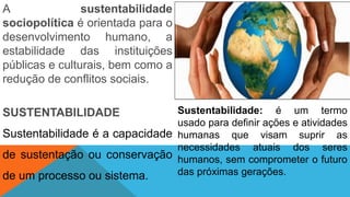 A sustentabilidade
sociopolítica é orientada para o
desenvolvimento humano, a
estabilidade das instituições
públicas e culturais, bem como a
redução de conflitos sociais.
SUSTENTABILIDADE
Sustentabilidade é a capacidade
de sustentação ou conservação
de um processo ou sistema.
Sustentabilidade: é um termo
usado para definir ações e atividades
humanas que visam suprir as
necessidades atuais dos seres
humanos, sem comprometer o futuro
das próximas gerações.
 