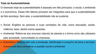 Tripé da Sustentabilidade
O chamado tripé da sustentabilidade é baseado em três princípios: o social, o ambiental
e o económico. Esses três fatores precisam ser integrados para que a sustentabilidade
de fato aconteça. Sem eles, a sustentabilidade não se sustenta.
 Social: Engloba as pessoas e suas condições de vida, como educação, saúde,
violência, lazer, dentre outros aspectos.
 Ambiental: Refere-se aos recursos naturais do planeta e a forma como são utilizados
pela sociedade, comunidades ou empresas.
 Económico: Relacionado com a produção, distribuição e consumo de bens e serviços.
A economia deve considerar a questão social e ambiental.
 