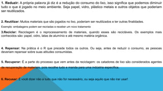 1. Reduzir: A própria palavra já diz é a redução do consumo do lixo, isso significa que podemos diminuir
tudo o que é jogado no meio ambiente. Seja papel, vidro, plástico metais e outros objetos que poderiam
ser reutilizados.
2. Reutilizar: Muitos materiais que são jogados no lixo, poderiam ser reutilizados e ter outras finalidades.
Exemplo: embalagens podem ser recriadas e receber um novo tratamento
3.Reciclar: Reciclagem é o reprocessamento de materiais, quando esses são recicláveis. Os exemplos mais
conhecidos são: papel, vidro, latas de alumínio e até mesmo matéria orgânica.
4. Repensar: Na prática é o R que precede todos os outros. Ou seja, antes de reduzir o consumo, as pessoas
deveriam repensar sobre suas atitudes consumistas.
5. Recuperar: É a parte do processo que vem antes da reciclagem: os catadores de lixo são considerados agentes
de recuperação de materiais, pois recolhe tudo e manda para uma indústria específica.
6. Recusar: É você dizer não a tudo que não for necessário, ou seja aquilo que não irar usar!
 