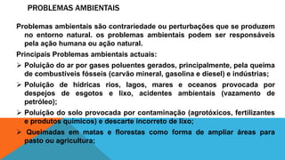 PROBLEMAS AMBIENTAIS
Problemas ambientais são contrariedade ou perturbações que se produzem
no entorno natural. os problemas ambientais podem ser responsáveis
pela ação humana ou ação natural.
Principais Problemas ambientais actuais:
 Poluição do ar por gases poluentes gerados, principalmente, pela queima
de combustíveis fósseis (carvão mineral, gasolina e diesel) e indústrias;
 Poluição de hídricas rios, lagos, mares e oceanos provocada por
despejos de esgotos e lixo, acidentes ambientais (vazamento de
petróleo);
 Poluição do solo provocada por contaminação (agrotóxicos, fertilizantes
e produtos químicos) e descarte incorreto de lixo;
 Queimadas em matas e florestas como forma de ampliar áreas para
pasto ou agricultura;
 