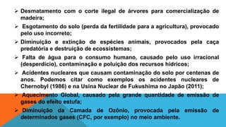  Desmatamento com o corte ilegal de árvores para comercialização de
madeira;
 Esgotamento do solo (perda da fertilidade para a agricultura), provocado
pelo uso incorreto;
 Diminuição e extinção de espécies animais, provocados pela caça
predatória e destruição de ecossistemas;
 Falta de água para o consumo humano, causado pelo uso irracional
(desperdício), contaminação e poluição dos recursos hídricos;
 Acidentes nucleares que causam contaminação do solo por centenas de
anos. Podemos citar como exemplos os acidentes nucleares de
Chernobyl (1986) e na Usina Nuclear de Fukushima no Japão (2011);
 Aquecimento Global, causado pela grande quantidade de emissão de
gases do efeito estufa;
 Diminuição da Camada de Ozônio, provocada pela emissão de
determinados gases (CFC, por exemplo) no meio ambiente.
 