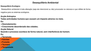 Acção Antropica
Todas actividades humana que causam um impacto adverso no meio.
Ex:
Desmatamento;
Crescimento desordenado das cidades;
Acção Natural
Quando o processo acontece de forma natural, sem interferência do homem.
Ex:
Terremoto
Vulcões
Furacão
Tsunami
Tempestade
Desequilíbrio Ambiental
Desequilíbrio Ecológico
Desequilíbrio ambiental é toda alteração (seja ela intencional ou não) provocada na natureza e que reflete de forma
negativa para os sistemas ecológicos.
 