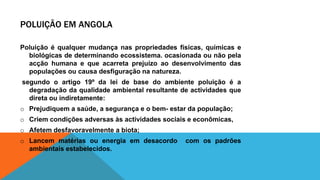 POLUIÇÃO EM ANGOLA
Poluição é qualquer mudança nas propriedades físicas, químicas e
biológicas de determinando ecossistema. ocasionada ou não pela
acção humana e que acarreta prejuízo ao desenvolvimento das
populações ou causa desfiguração na natureza.
segundo o artigo 19º da lei de base do ambiente poluição é a
degradação da qualidade ambiental resultante de actividades que
direta ou indiretamente:
o Prejudiquem a saúde, a segurança e o bem- estar da população;
o Criem condições adversas às actividades sociais e econômicas,
o Afetem desfavoravelmente a biota;
o Lancem matérias ou energia em desacordo com os padrões
ambientais estabelecidos.
 
