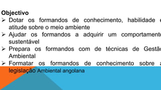 Objectivo
 Dotar os formandos de conhecimento, habilidade e
atitude sobre o meio ambiente
 Ajudar os formandos a adquirir um comportamento
sustentável
 Prepara os formandos com de técnicas de Gestão
Ambiental
 Formatar os formandos de conhecimento sobre a
legislação Ambiental angolana
 