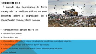 Poluição do solo
É quando são depositados de forma
inadequada os resíduos sólidos no solo,
causando assim a degradação ou a
alteração das características do solo.
 Consequências da poluição do solo são:
 Desfertilização do solo
 Saturação do solo
 Deposição ou infiltração no solo ou no subsolo de substâncias ou produtos poluentes
 Contaminação do solo com metano e dióxido de carbono
 Perda das funções e qualidades do solo devido à introdução de poluentes
 Perda da fauna
 