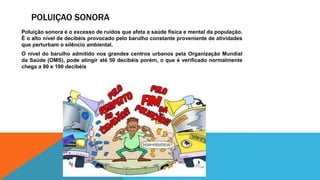 POLUIÇAO SONORA
Poluição sonora é o excesso de ruídos que afeta a saúde física e mental da população.
É o alto nível de decibéis provocado pelo barulho constante proveniente de atividades
que perturbam o silêncio ambiental.
O nível do barulho admitido nos grandes centros urbanos pela Organização Mundial
da Saúde (OMS), pode atingir até 50 decibéis porém, o que é verificado normalmente
chega a 90 e 100 decibéis
 