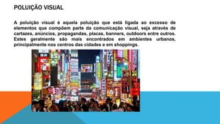 POLUIÇÃO VISUAL
A poluição visual é aquela poluição que está ligada ao excesso de
elementos que compõem parte da comunicação visual, seja através de
cartazes, anúncios, propagandas, placas, banners, outdoors entre outros.
Estes geralmente são mais encontrados em ambientes urbanos,
principalmente nos centros das cidades e em shoppings.
 