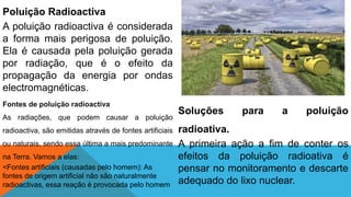 Poluição Radioactiva
A poluição radioactiva é considerada
a forma mais perigosa de poluição.
Ela é causada pela poluição gerada
por radiação, que é o efeito da
propagação da energia por ondas
electromagnéticas.
Fontes de poluição radioactiva
As radiações, que podem causar a poluição
radioactiva, são emitidas através de fontes artificiais
ou naturais, sendo essa última a mais predominante
na Terra. Vamos a elas:
<Fontes artificiais (causadas pelo homem): As
fontes de origem artificial não são naturalmente
radioactivas, essa reação é provocada pelo homem
Soluções para a poluição
radioativa.
A primeira ação a fim de conter os
efeitos da poluição radioativa é
pensar no monitoramento e descarte
adequado do lixo nuclear.
 