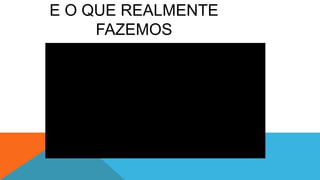 E O QUE REALMENTE
FAZEMOS
 