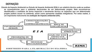 DEFINIÇÃO
Estudo de Impacto Ambiental ou Estudo de Impacte Ambiental (EIA) é um relatório técnico onde se avaliam
as consequências para o ambiente decorrentes de um determinado projeto. Nele encontram-se
identificados e avaliados de forma imparcial e meramente técnica os impactos que um determinado
projeto poderá causar no ambiente, assim como apresentar medidas mitigadoras. Por estas razões, é
um importante instrumento de avaliação de impacto ambiental (AIA).
 