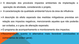 A descrição do efeito esperado das medidas mitigadoras previstas em
relação aos impactos negativos, mencionando aqueles que não poderão
ser evitados, e o grau de alteração esperado;
O programa de acompanhamento e monitoramento dos impactos;
Recomendação quanto à alternativa mais favorável (conclusões e
comentários de ordem geral).
 A descrição dos prováveis impactos ambientais da implantação e
operação da atividade, considerando o projeto,
 A caracterização da qualidade ambiental futura da área de influência
 
