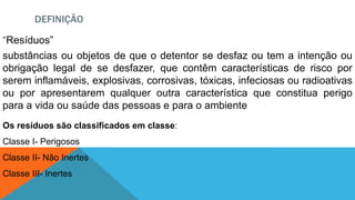 DEFINIÇÃO
“Resíduos”
substâncias ou objetos de que o detentor se desfaz ou tem a intenção ou
obrigação legal de se desfazer, que contêm características de risco por
serem inflamáveis, explosivas, corrosivas, tóxicas, infeciosas ou radioativas
ou por apresentarem qualquer outra característica que constitua perigo
para a vida ou saúde das pessoas e para o ambiente
Os resíduos são classificados em classe:
Classe I- Perigosos
Classe II- Não Inertes
Classe III- Inertes
 