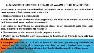 ALGUNS PROCEDIMENTOS A TOMAR NO VAZAMENTO DE COMBUSTÍVEL
para conter e remover o combustível derramado ou Vazamento de combustível é
preocupante sob diversos pontos de vista:
 Risco ambiental e de Segurança
pode resultar em acidentes e/ou pagamento de altíssimas multas na condução
de intensos esforços de descontaminação.
Em caso de ocorrência de vazamentos deve estar preparado para lidar com
eles, e manter o monitoramento no posto.
 Vazamentos ou derramamentos de pequena monta:
 Podem ser controlados com uma equipe de funcionários treinada para este tipo
de situação
 exemplo: se ocorreu o transbordamento de uma pequena quantidade de
combustível do tanque do cliente para o piso do posto, bastará interromper o
fluxo de combustível desligando-se a bomba de abastecimento e utilizar areia

 